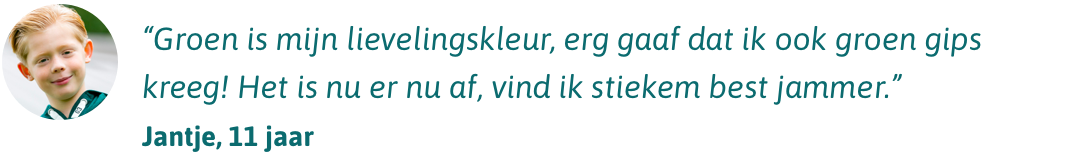 Groen is mijn lievelingskleur, erg gaaf dat ik ook groen gips kreeg! Het is nu er nu af, vind ik stiekem best jammer.” - Jantje 11 jaar Groen is mijn lievelingskleur, erg gaaf dat ik ook groen gips kreeg! Het is nu er nu af, vind ik stiekem best jammer.” - Jantje 11 jaar