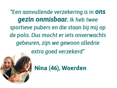 Nina uit Woerden zegt: Een aanvullende verzekering is in ons gezin onmisbaar. Ik heb 2 sportieve pubers en die staan bij mij op de polis. Mocht er iets onverwachts gebeuren, zijn we gewoon alledrie extra goed verzekerd.